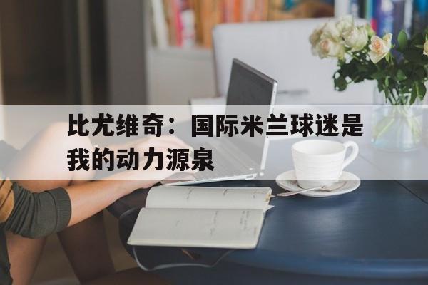 九游app下载-关于比尤维奇：国际米兰球迷是我的动力源泉的信息